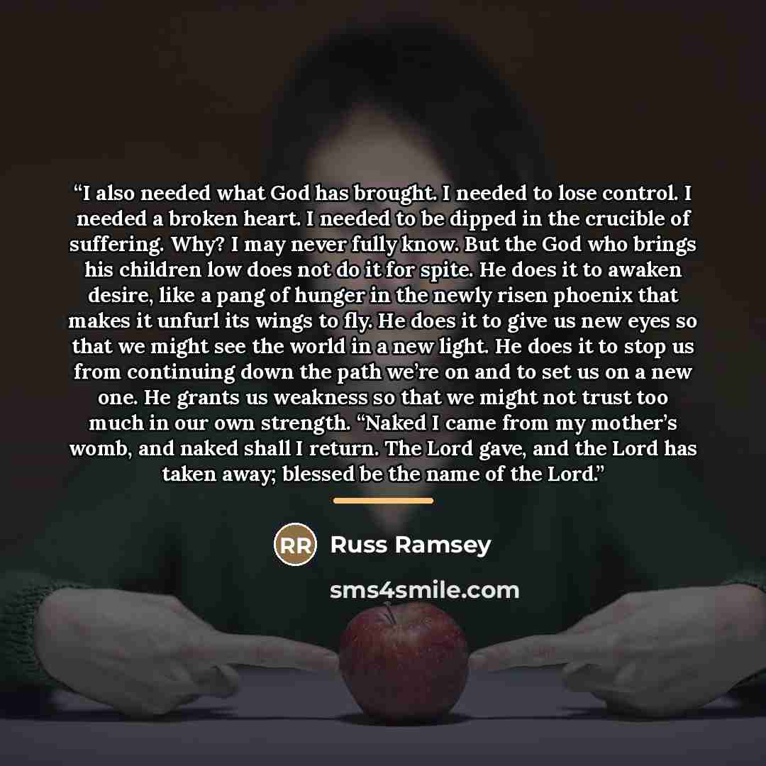 “I also needed what God has brought. I needed to lose control. I needed a broken heart. I needed to be dipped in the crucible of suffering. Why? I may never fully know. But the God who brings his children low does not do it for spite. He does it to awaken desire, like a pang of hunger in the newly…” quote by Russ Ramsey