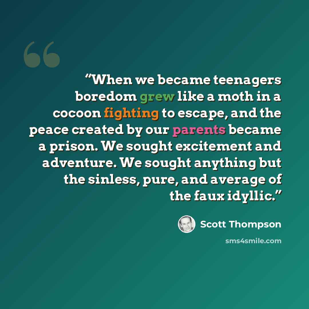 “When we became teenagers boredom grew like a moth in a cocoon fighting to escape, and the peace created by our parents became a prison. We sought excitement and adventure. We sought anything but the sinless, pure, and average of the faux idyllic.” quote by Scott Thompson