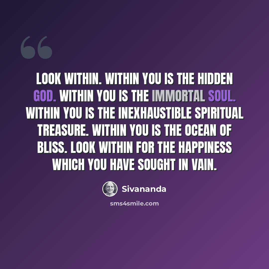 “Look within. Within you is the hidden God. Within you is the immortal soul. Within you is the inexhaustible spiritual treasure. Within you is the ocean of bliss. Look within for the happiness which you have sought in vain.” quote by Sivananda