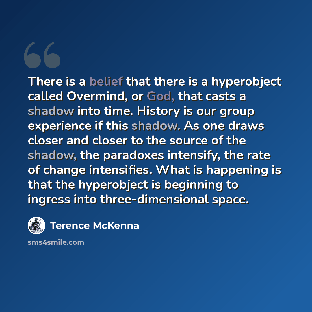 “There is a belief that there is a hyperobject called Overmind, or God, that casts a shadow into time. History is our group experience if this shadow. As one draws closer and closer to the source of the shadow, the paradoxes intensify, the rate of change intensifies. What is happening is that the…” quote by Terence McKenna
