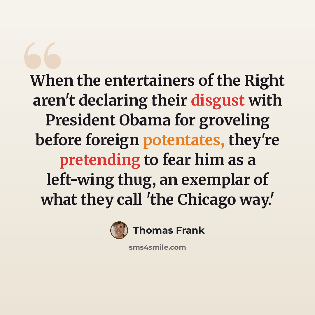 “When the entertainers of the Right aren't declaring their disgust with President Obama for groveling before foreign potentates, they're pretending to fear him as a left-wing thug, an exemplar of what they call 'the Chicago way.'” quote by Thomas Frank