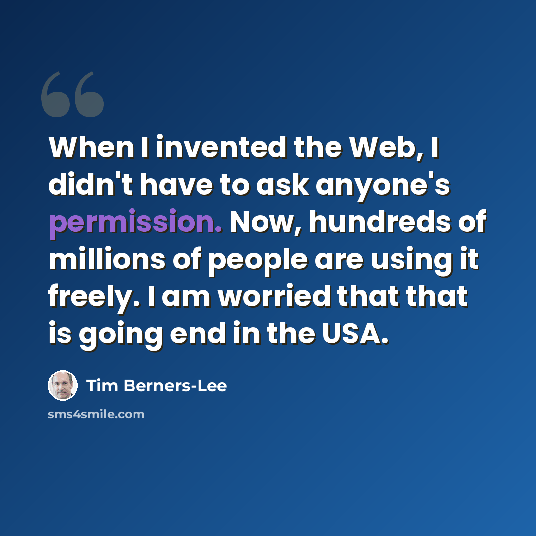 “When I invented the Web, I didn't have to ask anyone's permission. Now, hundreds of millions of people are using it freely. I am worried that that is going end in the USA.” quote by Tim Berners-Lee