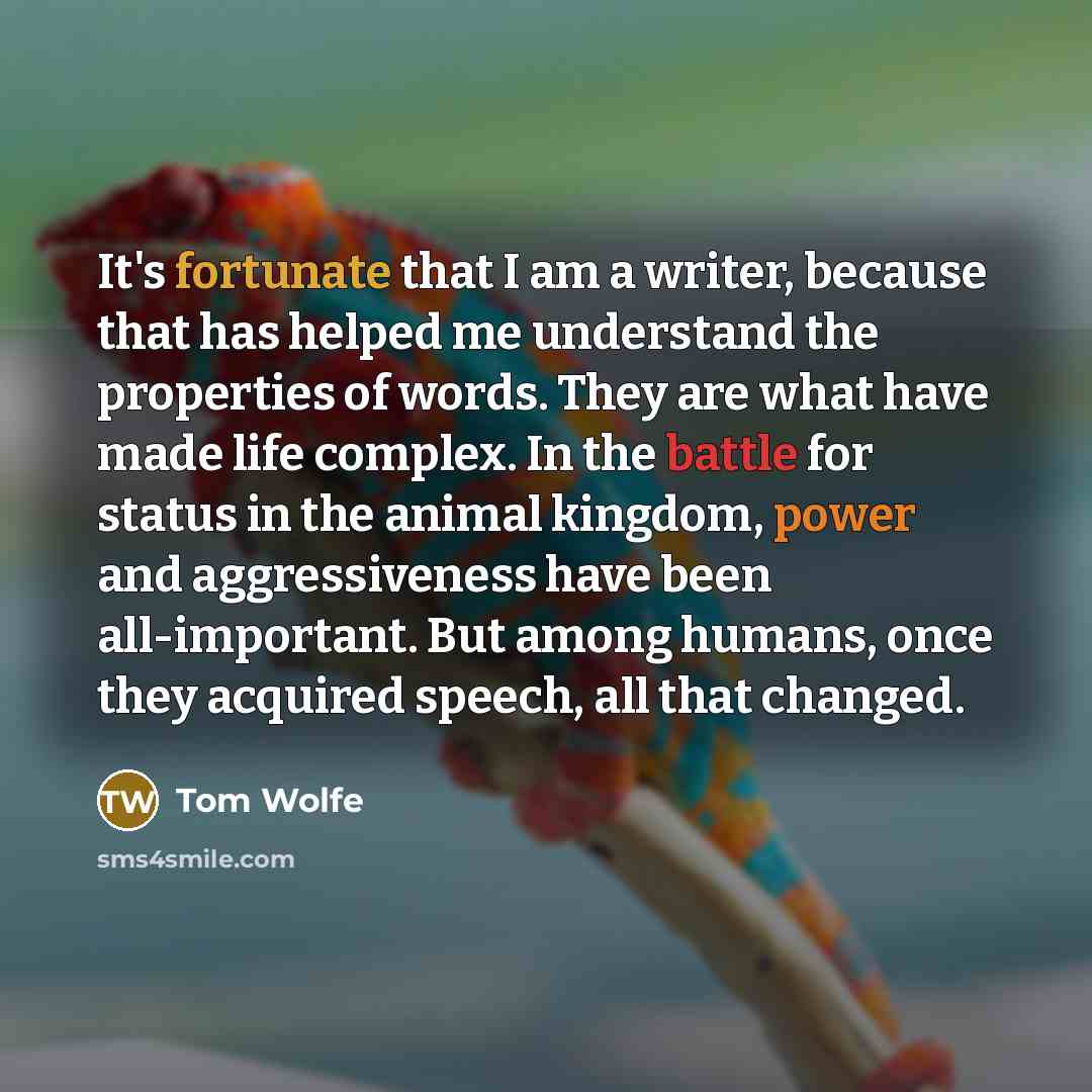 “It's fortunate that I am a writer, because that has helped me understand the properties of words. They are what have made life complex. In the battle for status in the animal kingdom, power and aggressiveness have been all-important. But among humans, once they acquired speech, all that changed.” quote by Tom Wolfe