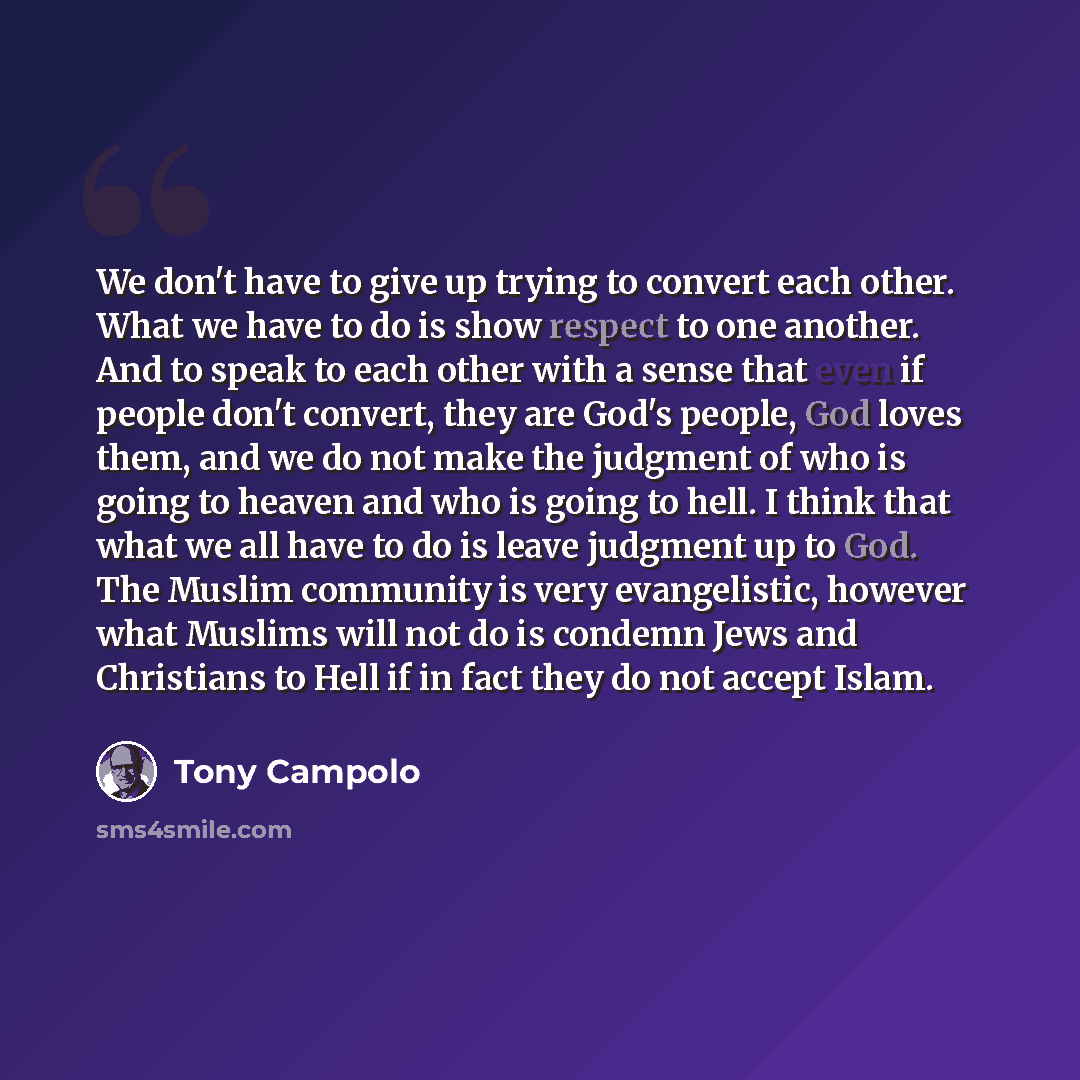 “We don't have to give up trying to convert each other. What we have to do is show respect to one another. And to speak to each other with a sense that even if people don't convert, they are God's people, God loves them, and we do not make the judgment of who is going to heaven and who is going to…” quote by Tony Campolo