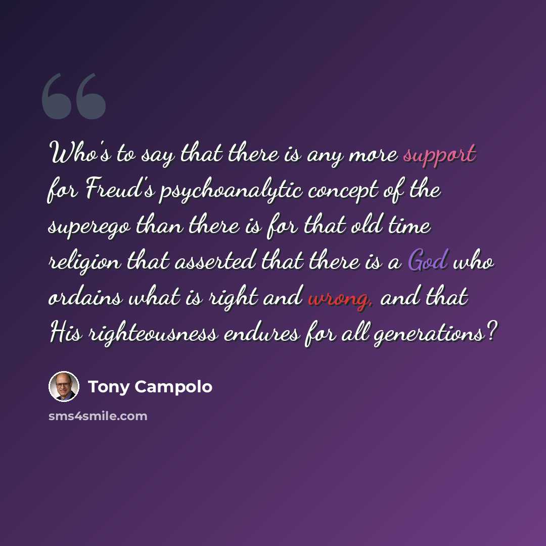 “Who's to say that there is any more support for Freud's psychoanalytic concept of the superego than there is for that old time religion that asserted that there is a God who ordains what is right and wrong, and that His righteousness endures for all generations?” quote by Tony Campolo