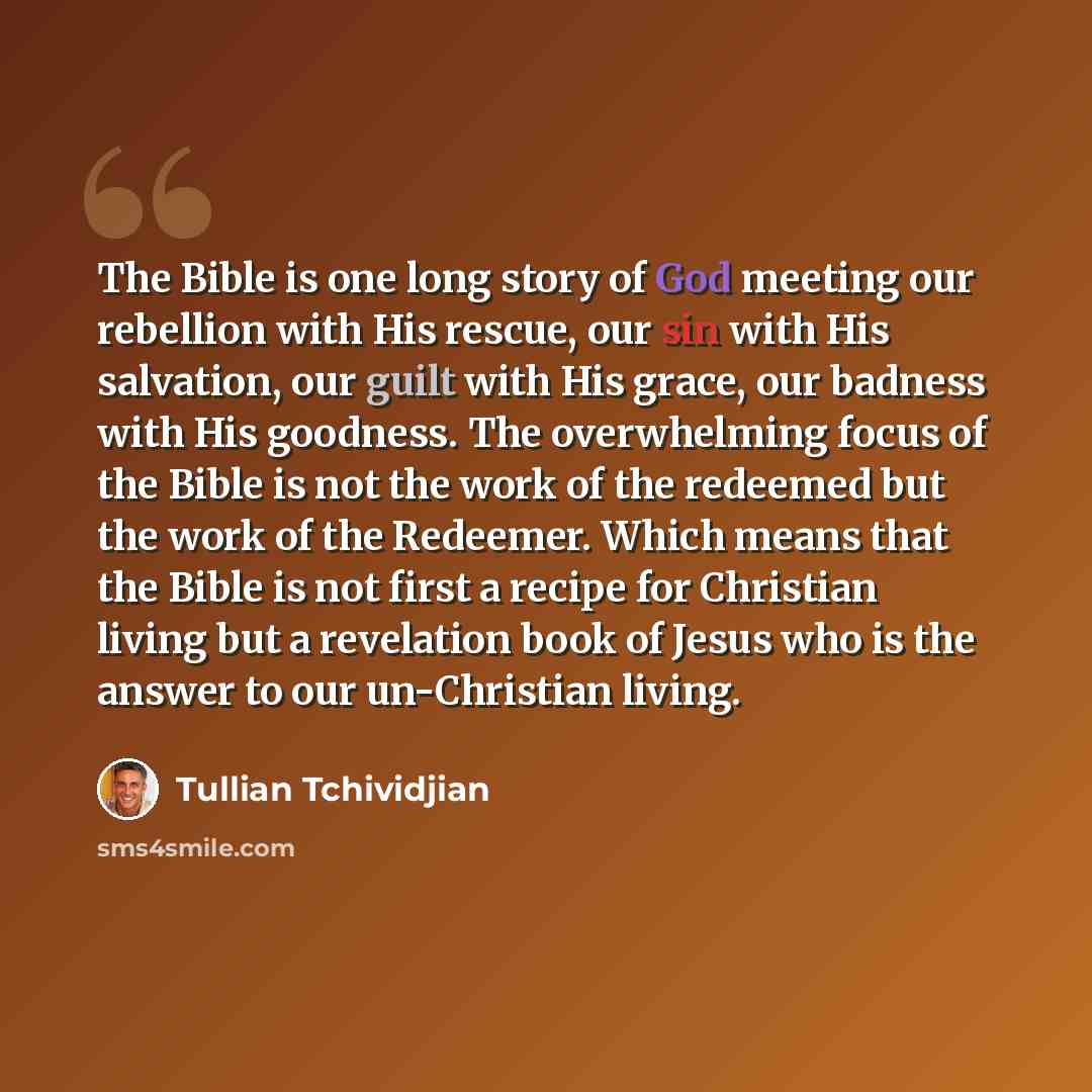 “The Bible is one long story of God meeting our rebellion with His rescue, our sin with His salvation, our guilt with His grace, our badness with His goodness. The overwhelming focus of the Bible is not the work of the redeemed but the work of the Redeemer. Which means that the Bible is not first a…” quote by Tullian Tchividjian