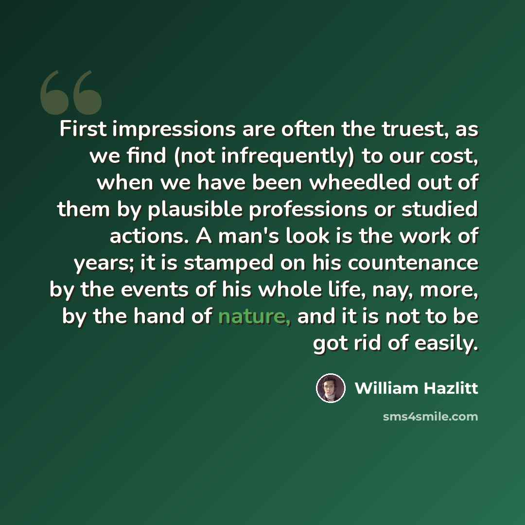 “First impressions are often the truest, as we find (not infrequently) to our cost, when we have been wheedled out of them by plausible professions or studied actions. A man's look is the work of years; it is stamped on his countenance by the events of his whole life, nay, more, by the hand of…” quote by William Hazlitt