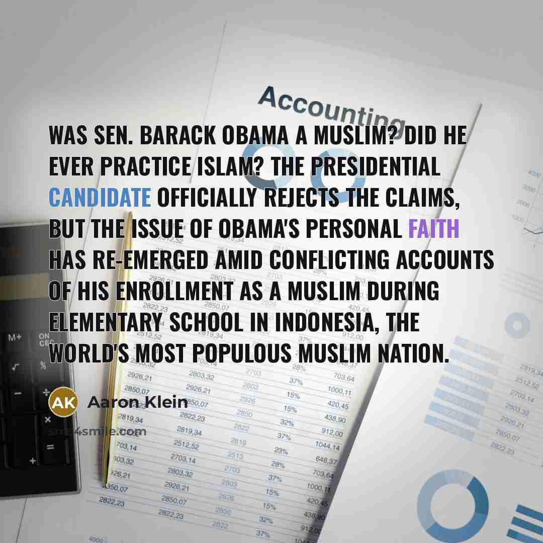 “Was Sen. Barack Obama a Muslim? Did he ever practice Islam? The presidential candidate officially rejects the claims, but the issue of Obama's personal faith has re-emerged amid conflicting accounts of his enrollment as a Muslim during elementary school in Indonesia, the world's most populous…” quote by Aaron Klein