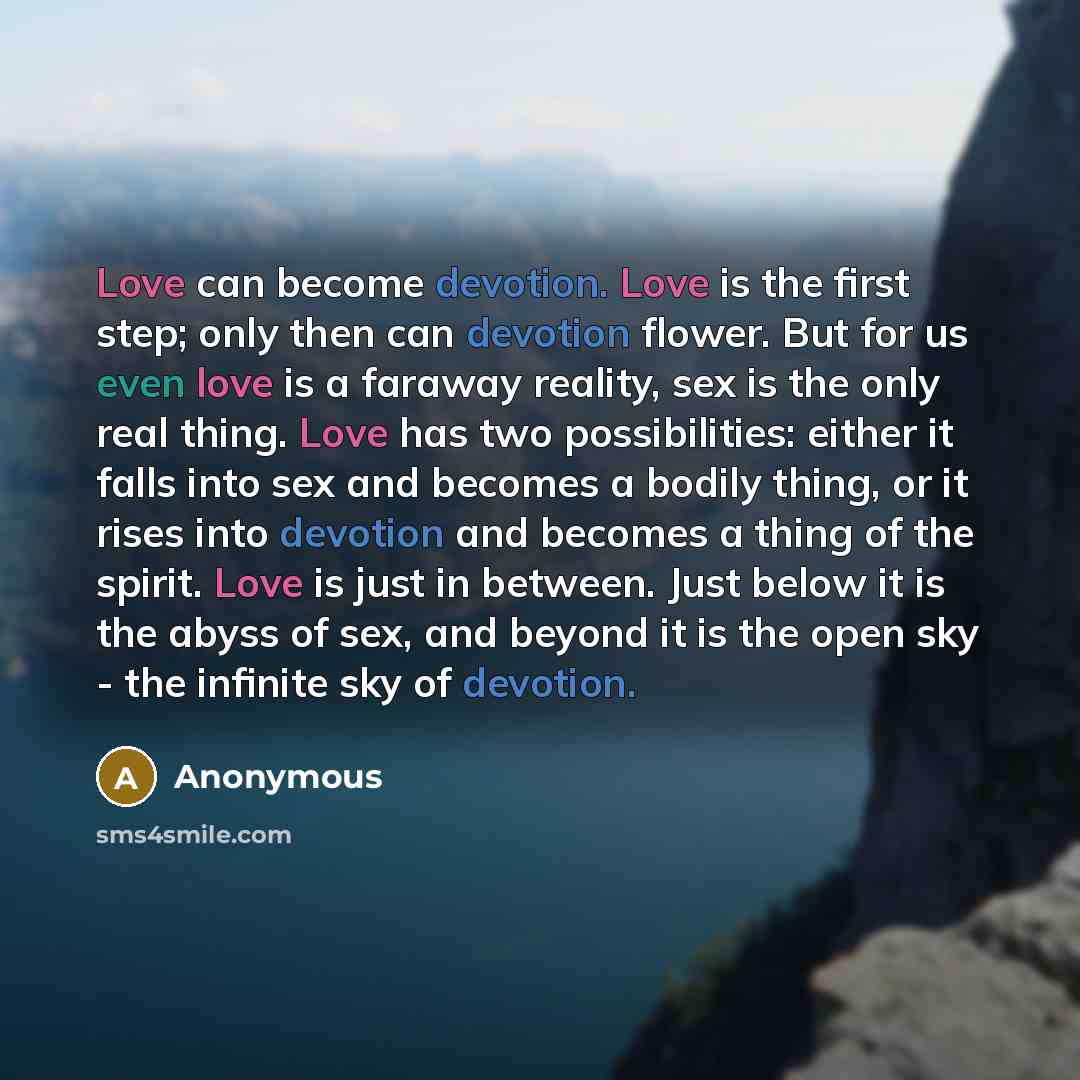 “Love can become devotion. Love is the first step; only then can devotion flower. But for us even love is a faraway reality, sex is the only real thing. Love has two possibilities: either it falls into sex and becomes a bodily thing, or it rises into devotion and becomes a thing of the spirit. Love…” quote by Anonymous
