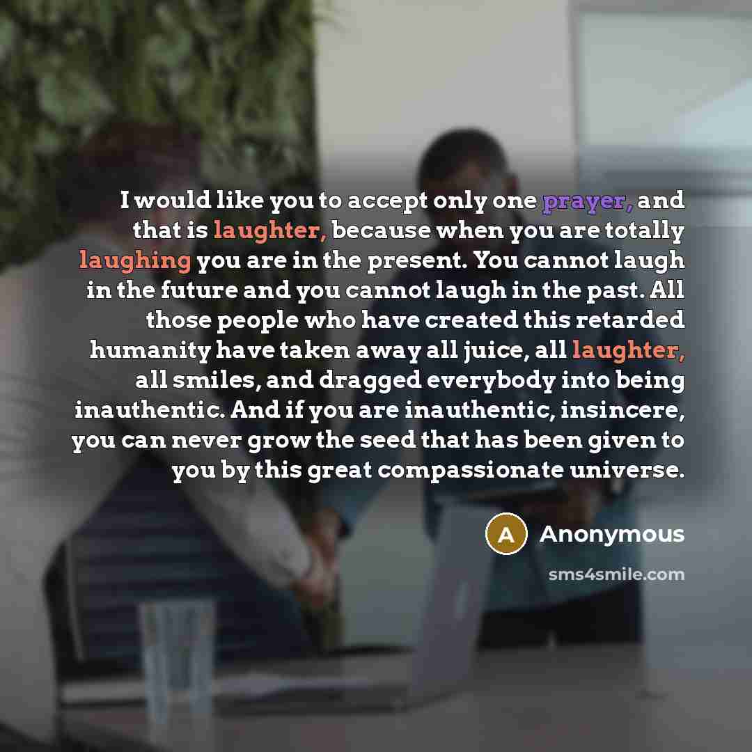 “I would like you to accept only one prayer, and that is laughter, because when you are totally laughing you are in the present. You cannot laugh in the future and you cannot laugh in the past. All those people who have created this retarded humanity have taken away all juice, all laughter, all…” quote by Anonymous