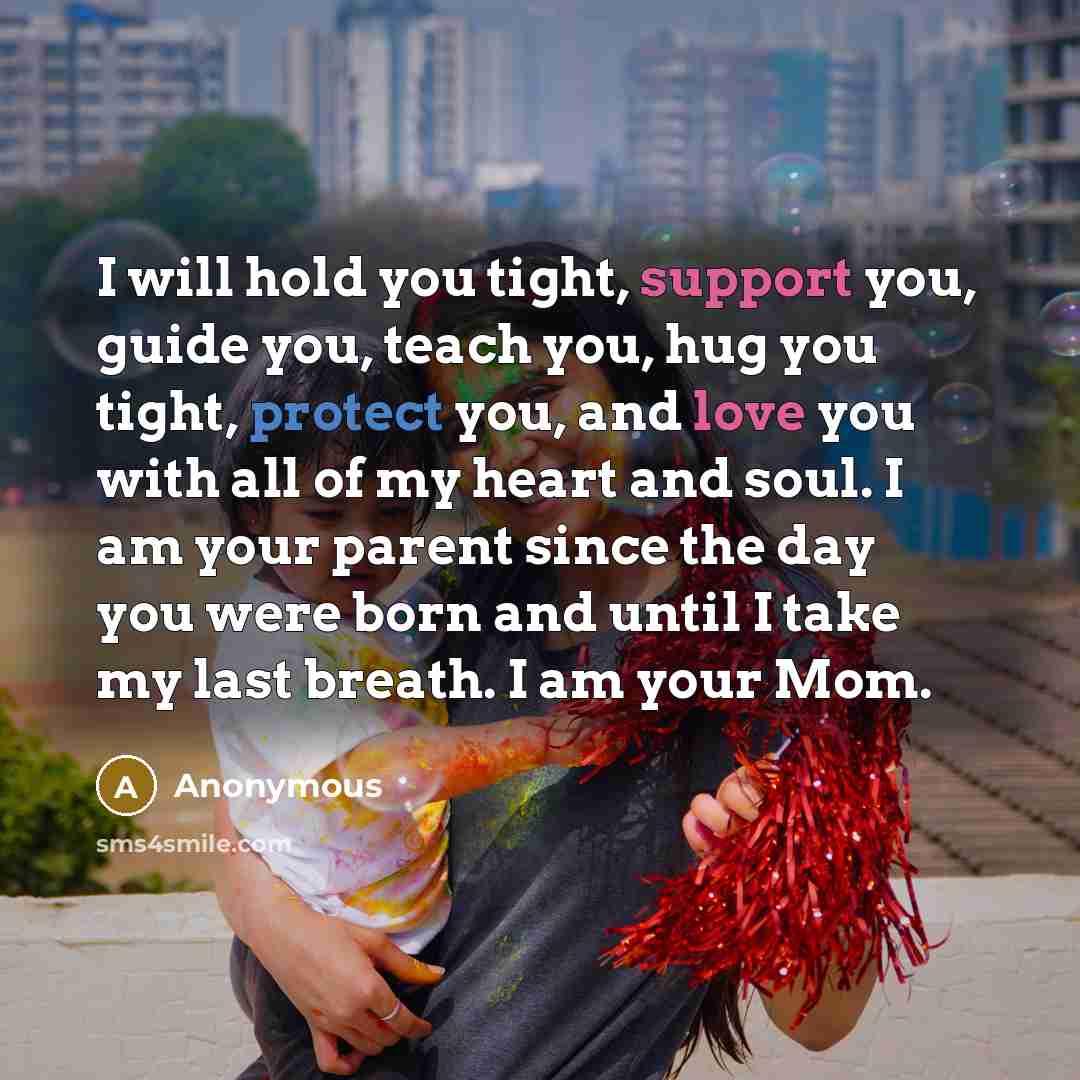 “I will hold you tight, support you, guide you, teach you, hug you tight, protect you, and love you with all of my heart and soul. I am your parent since the day you were born and until I take my last breath. I am your Mom.” quote by Anonymous