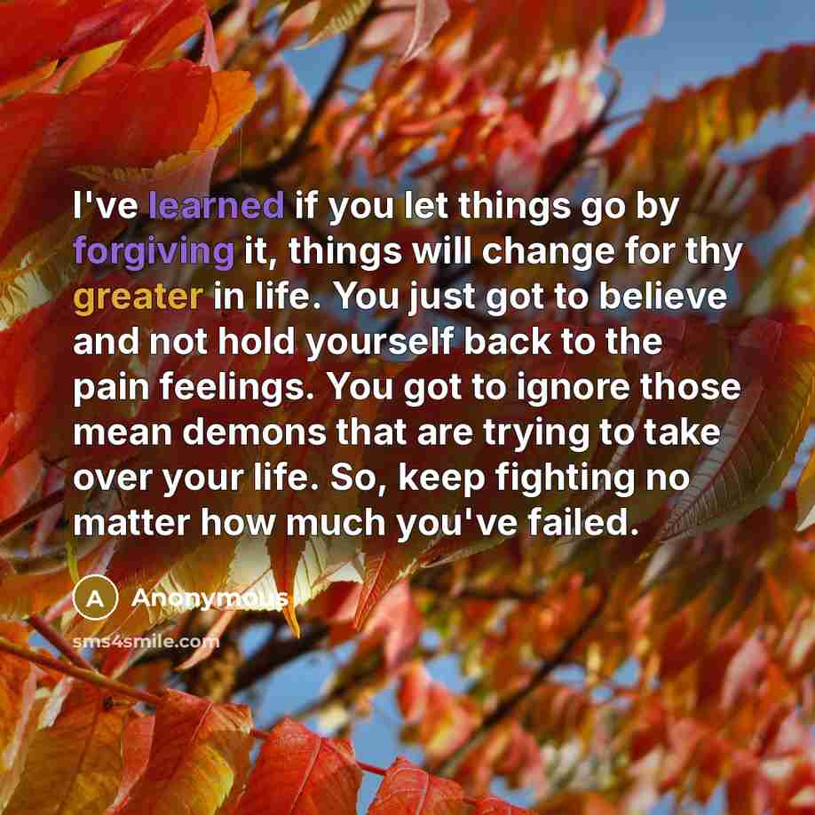 “I've learned if you let things go by forgiving it, things will change for thy greater in life. You just got to believe and not hold yourself back to the pain feelings. You got to ignore those mean demons that are trying to take over your life. So, keep fighting no matter how much you've failed.” quote by Anonymous