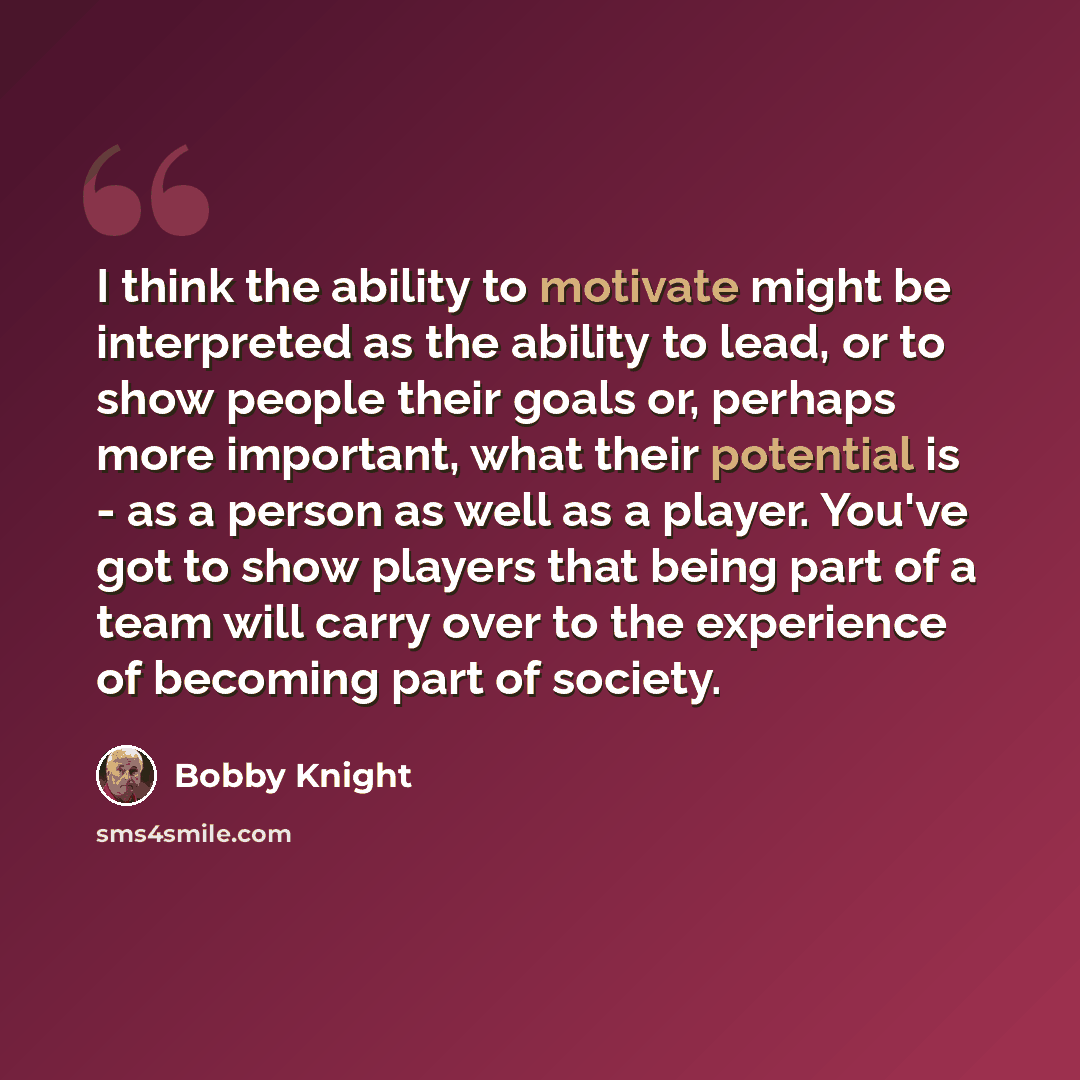 “I think the ability to motivate might be interpreted as the ability to lead, or to show people their goals or, perhaps more important, what their potential is - as a person as well as a player. You've got to show players that being part of a team will carry over to the experience of becoming part…” quote by Bobby Knight