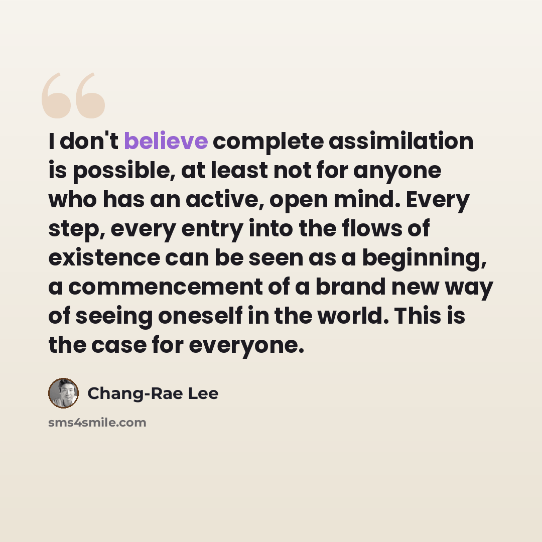“I don't believe complete assimilation is possible, at least not for anyone who has an active, open mind. Every step, every entry into the flows of existence can be seen as a beginning, a commencement of a brand new way of seeing oneself in the world. This is the case for everyone.” quote by Chang-Rae Lee
