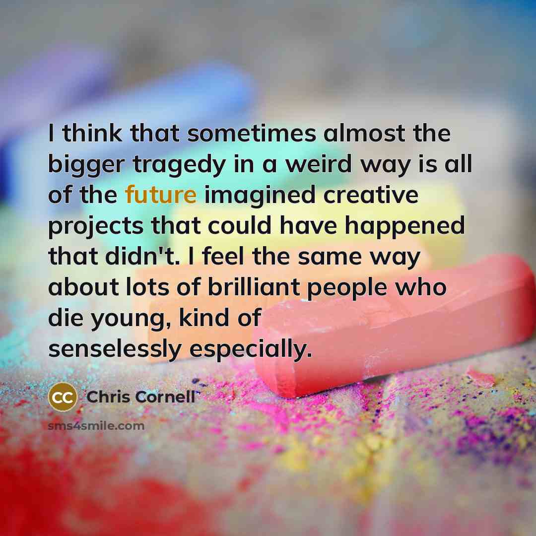 “I think that sometimes almost the bigger tragedy in a weird way is all of the future imagined creative projects that could have happened that didn't. I feel the same way about lots of brilliant people who die young, kind of senselessly especially.” quote by Chris Cornell