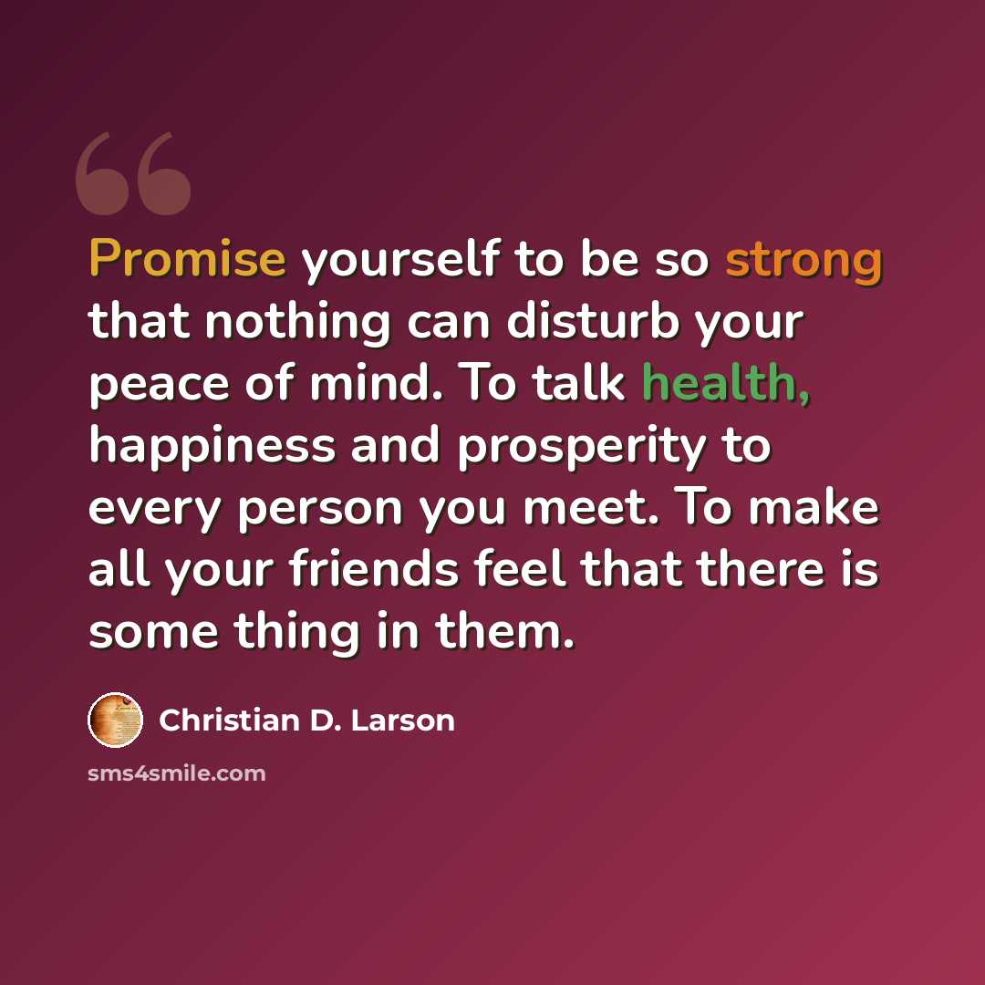 “Promise yourself to be so strong that nothing can disturb your peace of mind. To talk health, happiness and prosperity to every person you meet. To make all your friends feel that there is some thing in them.” quote by Christian D. Larson