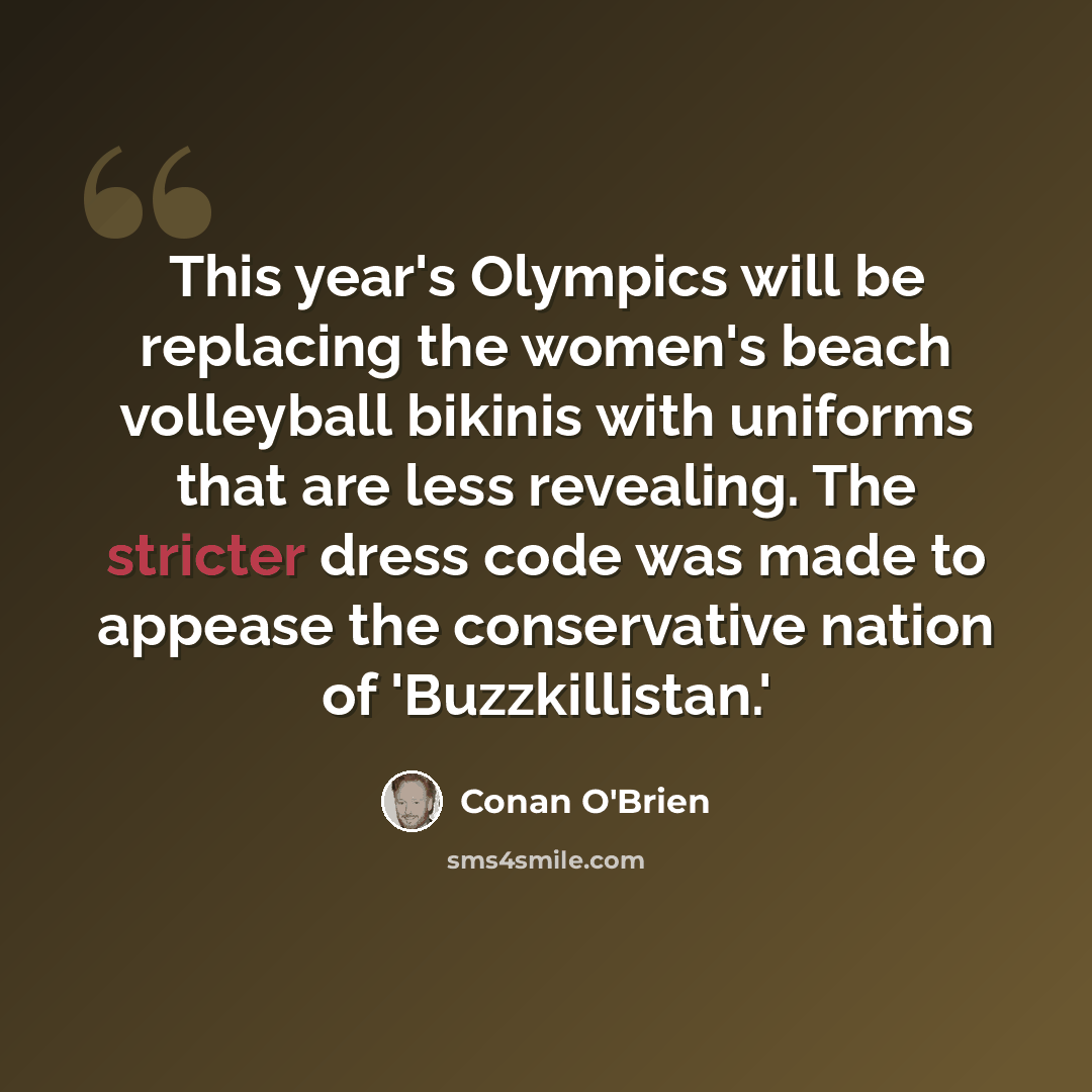 “This year's Olympics will be replacing the women's beach volleyball bikinis with uniforms that are less revealing. The stricter dress code was made to appease the conservative nation of 'Buzzkillistan.'” quote by Conan O'Brien