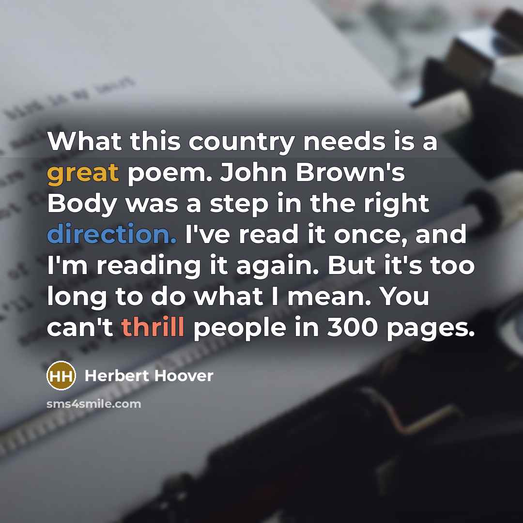 “What this country needs is a great poem. John Brown's Body was a step in the right direction. I've read it once, and I'm reading it again. But it's too long to do what I mean. You can't thrill people in 300 pages.” quote by Herbert Hoover