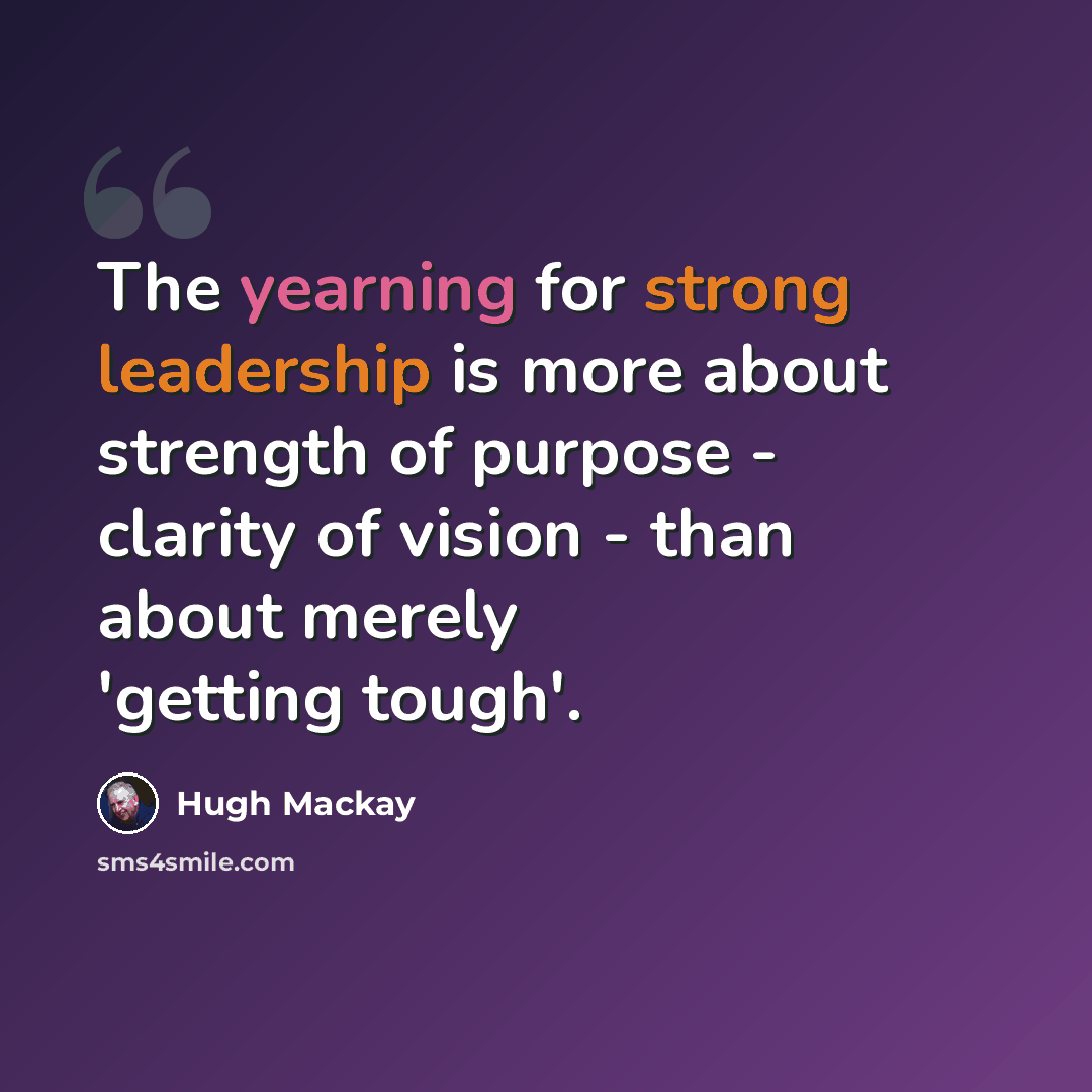 “The yearning for strong leadership is more about strength of purpose - clarity of vision - than about merely 'getting tough'.” quote by Hugh Mackay