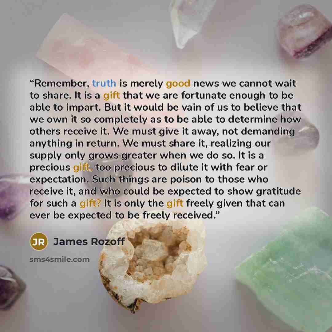 “Remember, truth is merely good news we cannot wait to share. It is a gift that we are fortunate enough to be able to impart. But it would be vain of us to believe that we own it so completely as to be able to determine how others receive it. We must give it away, not demanding anything in return…” quote by James Rozoff