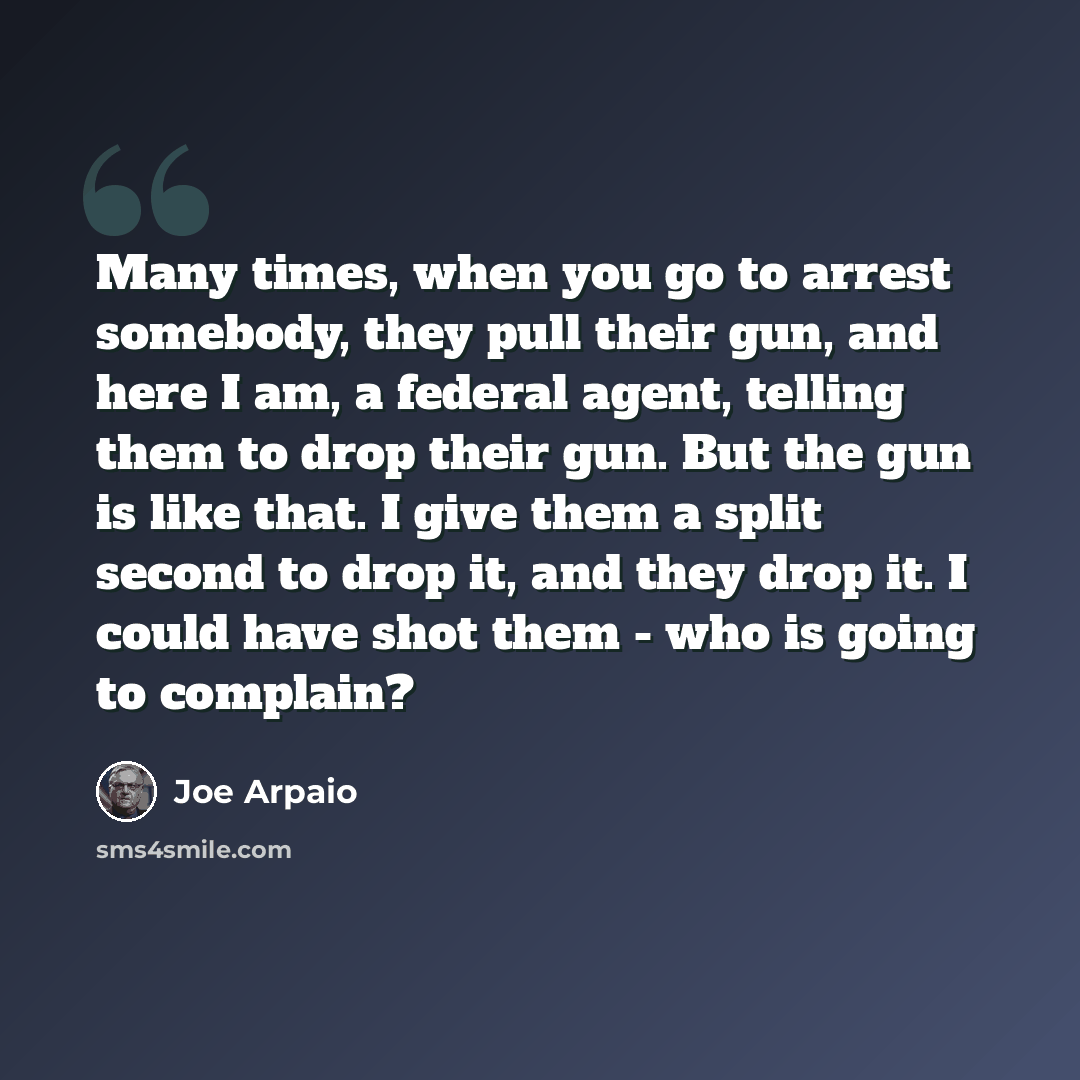 “Many times, when you go to arrest somebody, they pull their gun, and here I am, a federal agent, telling them to drop their gun. But the gun is like that. I give them a split second to drop it, and they drop it. I could have shot them - who is going to complain?” quote by Joe Arpaio