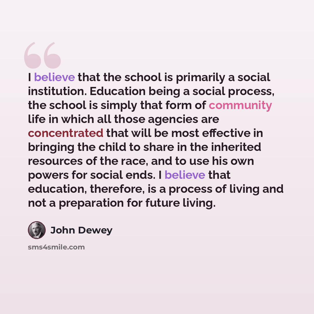 “I believe that the school is primarily a social institution. Education being a social process, the school is simply that form of community life in which all those agencies are concentrated that will be most effective in bringing the child to share in the inherited resources of the race, and to use…” quote by John Dewey