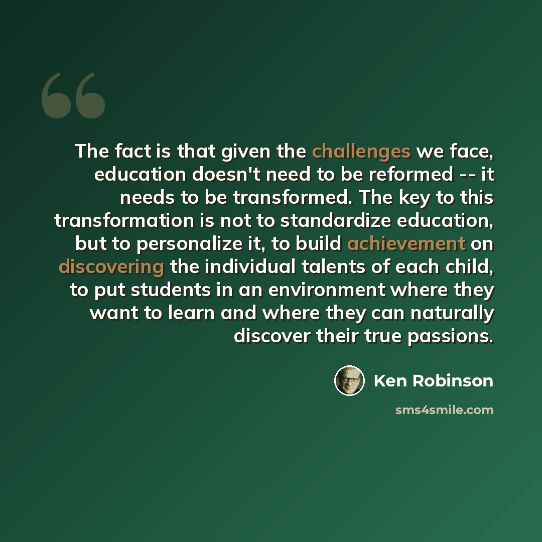 “The fact is that given the challenges we face, education doesn't need to be reformed -- it needs to be transformed. The key to this transformation is not to standardize education, but to personalize it, to build achievement on discovering the individual talents of each child, to put students in an…” quote by Ken Robinson