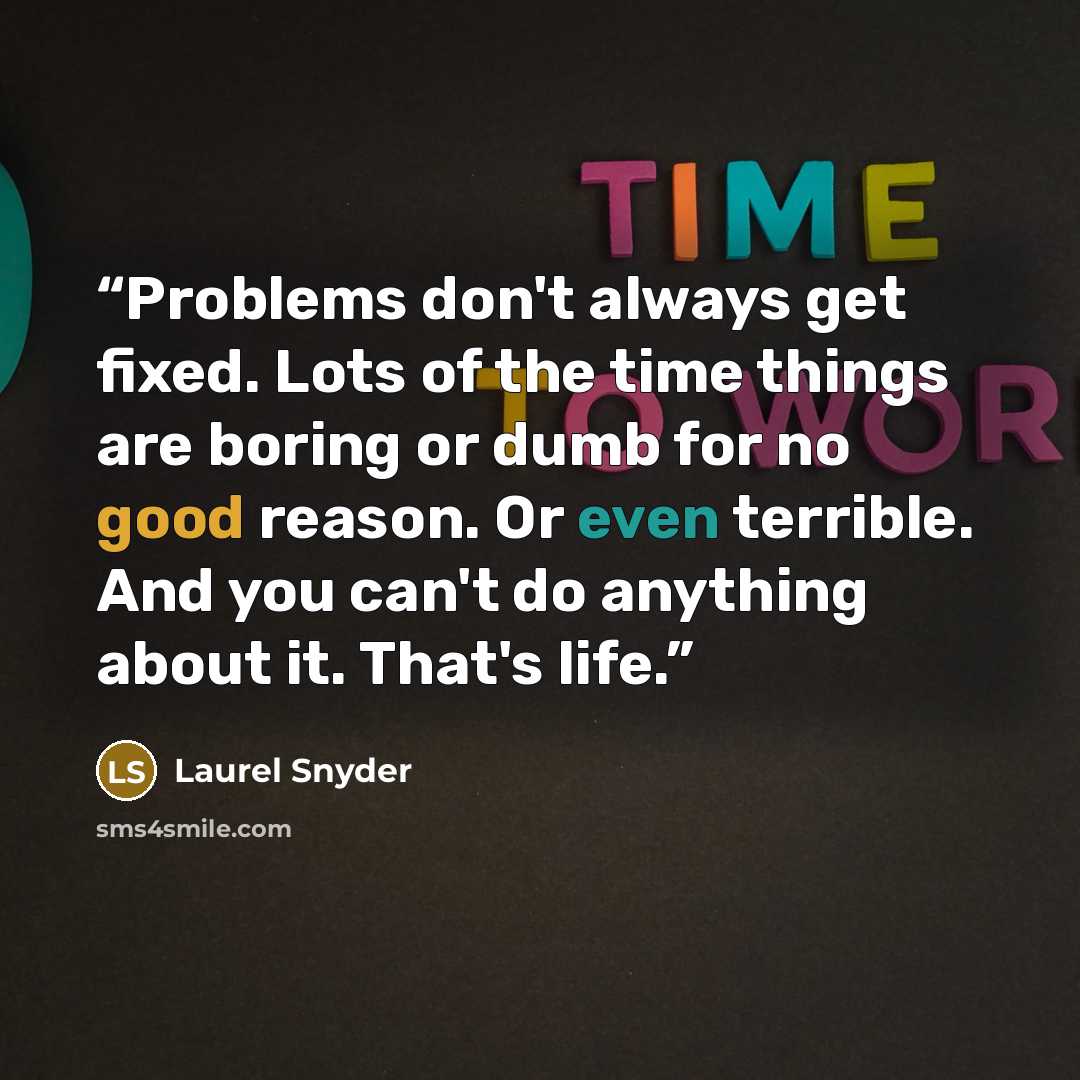 “Problems don't always get fixed. Lots of the time things are boring or dumb for no good reason. Or even terrible. And you can't do anything about it. That's life.” quote by Laurel Snyder