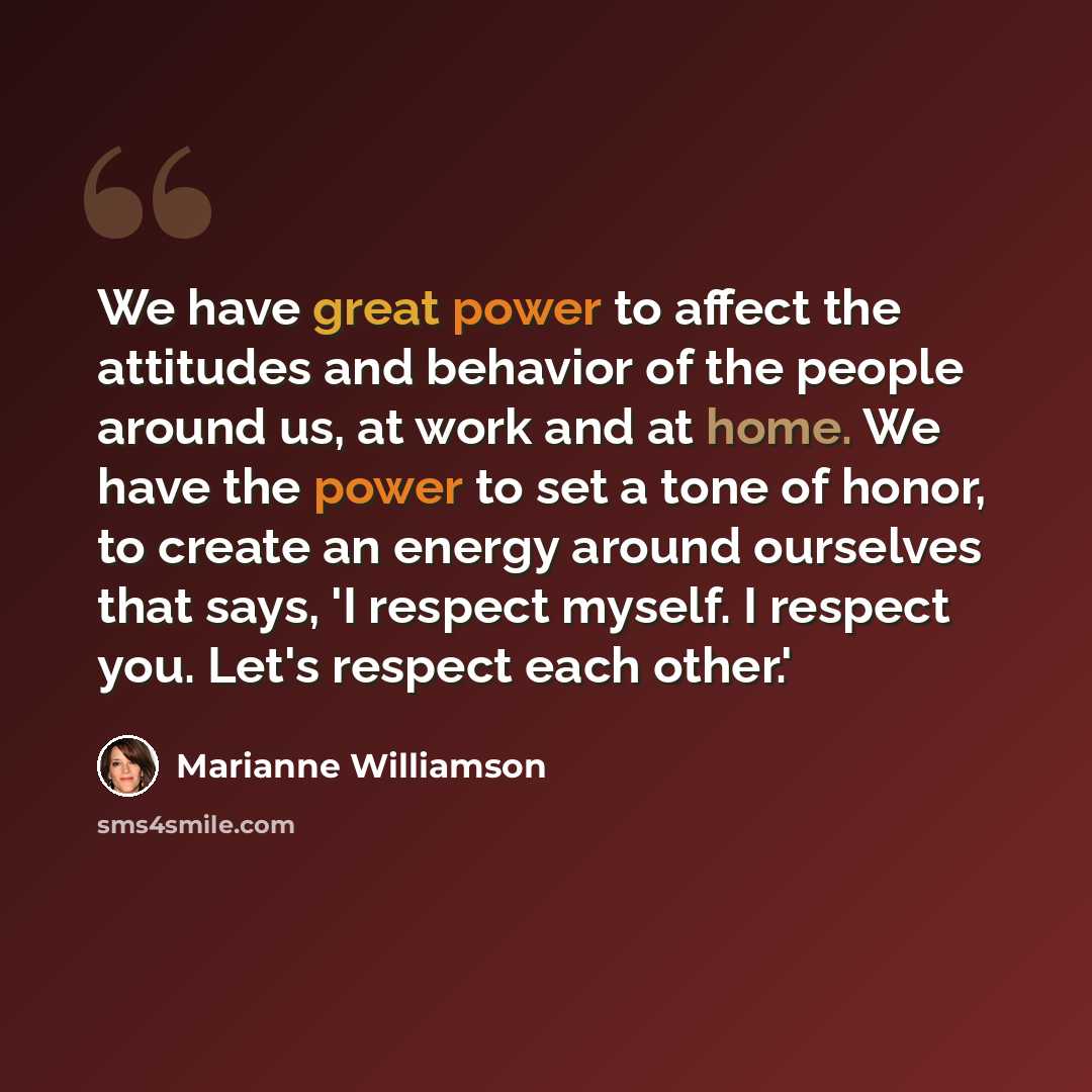 “We have great power to affect the attitudes and behavior of the people around us, at work and at home. We have the power to set a tone of honor, to create an energy around ourselves that says, 'I respect myself. I respect you. Let's respect each other.'” quote by Marianne Williamson