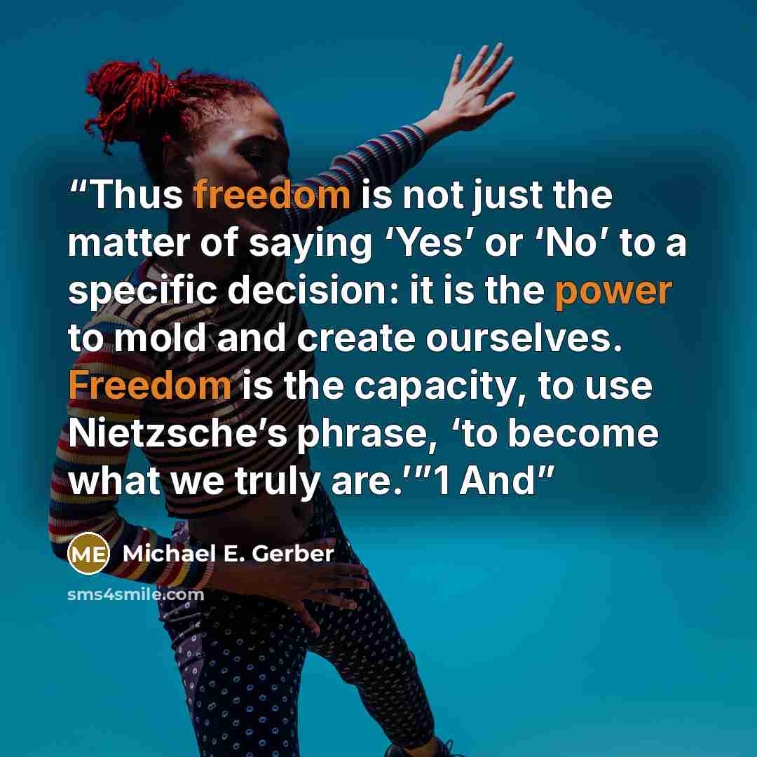 “Thus freedom is not just the matter of saying ‘Yes’ or ‘No’ to a specific decision: it is the power to mold and create ourselves. Freedom is the capacity, to use Nietzsche’s phrase, ‘to become what we truly are.’”1 And” quote by Michael E. Gerber