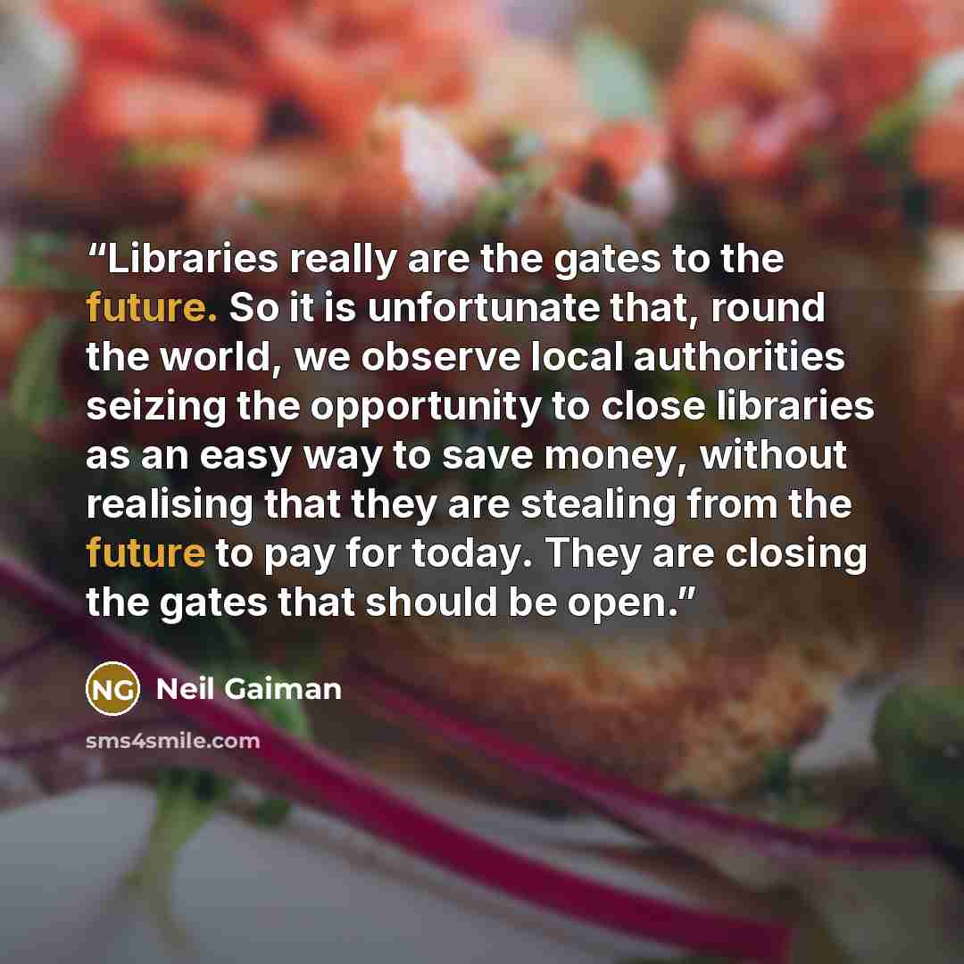 “Libraries really are the gates to the future. So it is unfortunate that, round the world, we observe local authorities seizing the opportunity to close libraries as an easy way to save money, without realising that they are stealing from the future to pay for today. They are closing the gates that…” quote by Neil Gaiman