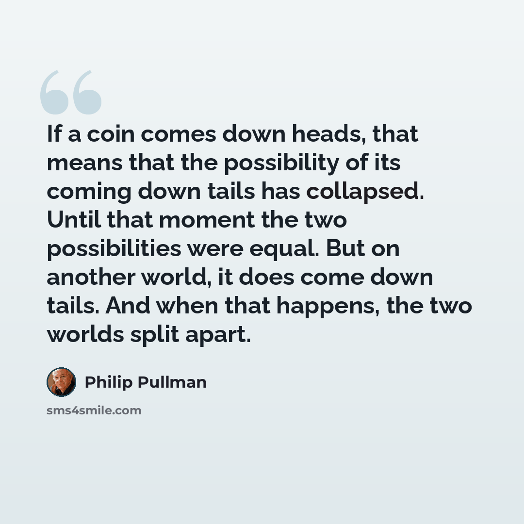 “If a coin comes down heads, that means that the possibility of its coming down tails has collapsed. Until that moment the two possibilities were equal. But on another world, it does come down tails. And when that happens, the two worlds split apart.” quote by Philip Pullman