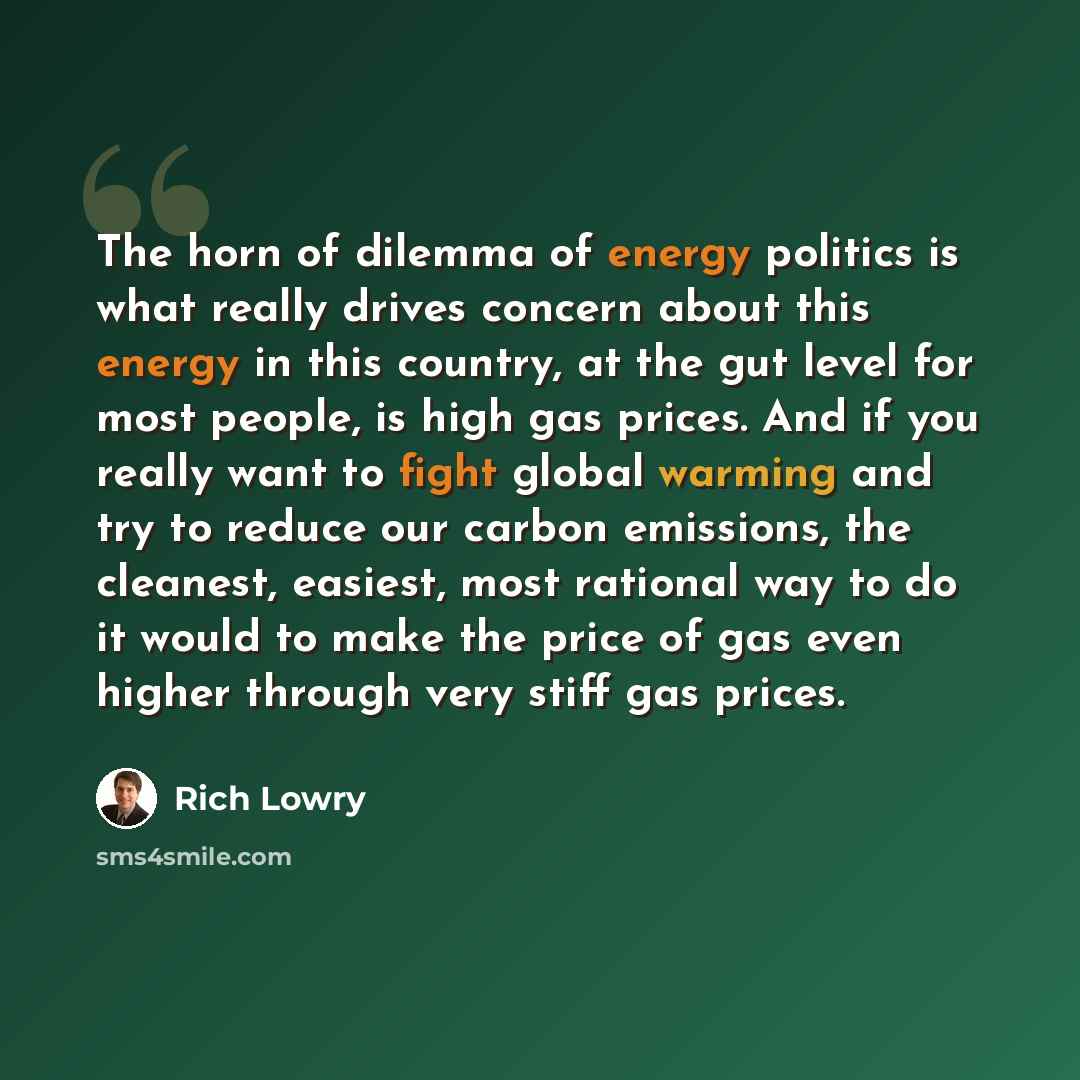“The horn of dilemma of energy politics is what really drives concern about this energy in this country, at the gut level for most people, is high gas prices. And if you really want to fight global warming and try to reduce our carbon emissions, the cleanest, easiest, most rational way to do it…” quote by Rich Lowry