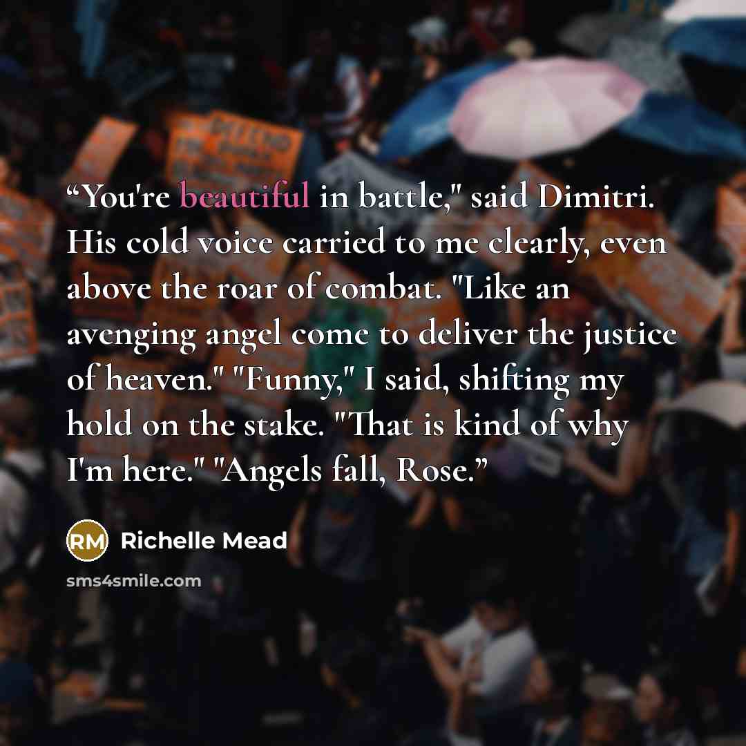 “You're beautiful in battle," said Dimitri. His cold voice carried to me clearly, even above the roar of combat. "Like an avenging angel come to deliver the justice of heaven." "Funny," I said, shifting my hold on the stake. "That is kind of why I'm here." "Angels fall, Rose.” quote by Richelle Mead