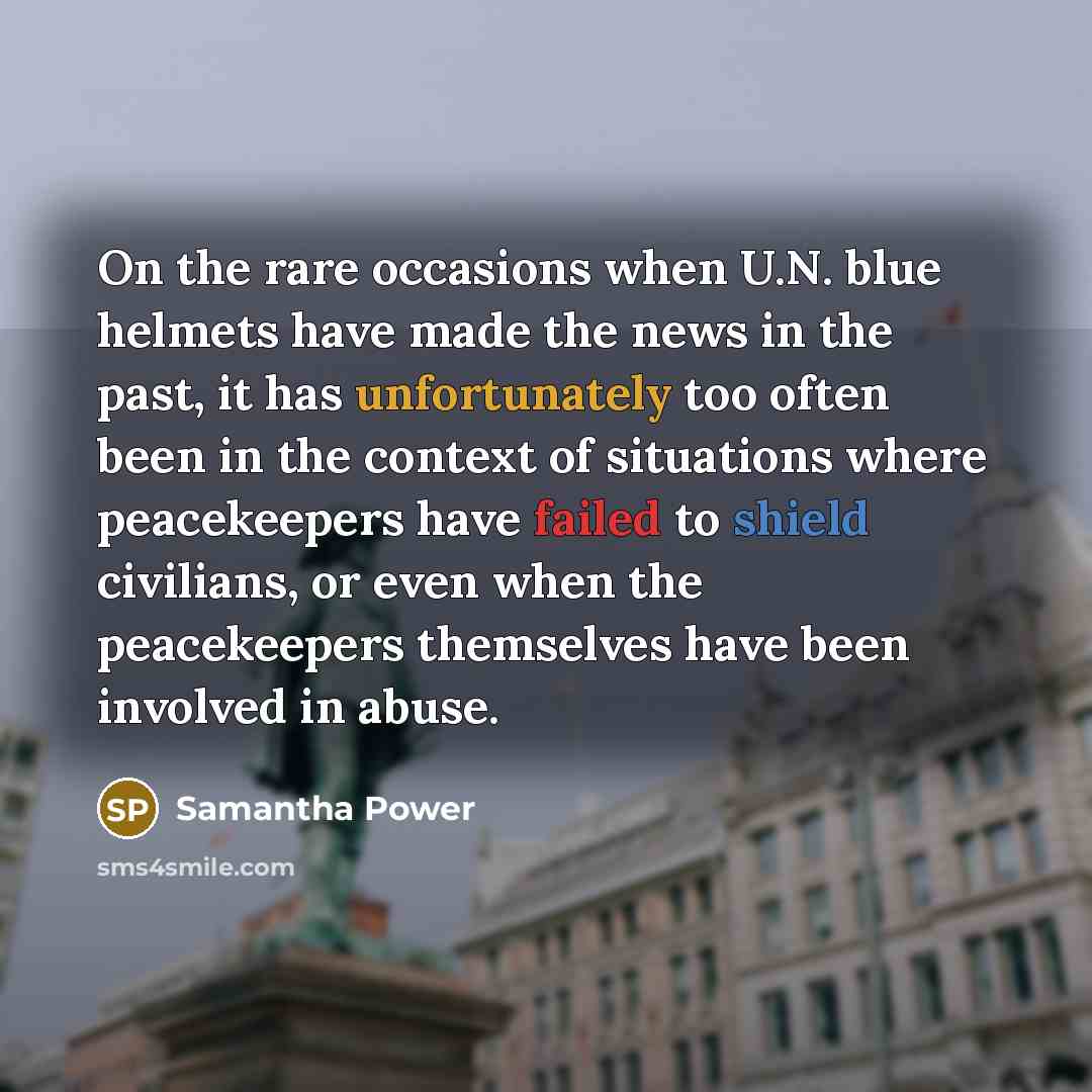 “On the rare occasions when U.N. blue helmets have made the news in the past, it has unfortunately too often been in the context of situations where peacekeepers have failed to shield civilians, or even when the peacekeepers themselves have been involved in abuse.” quote by Samantha Power