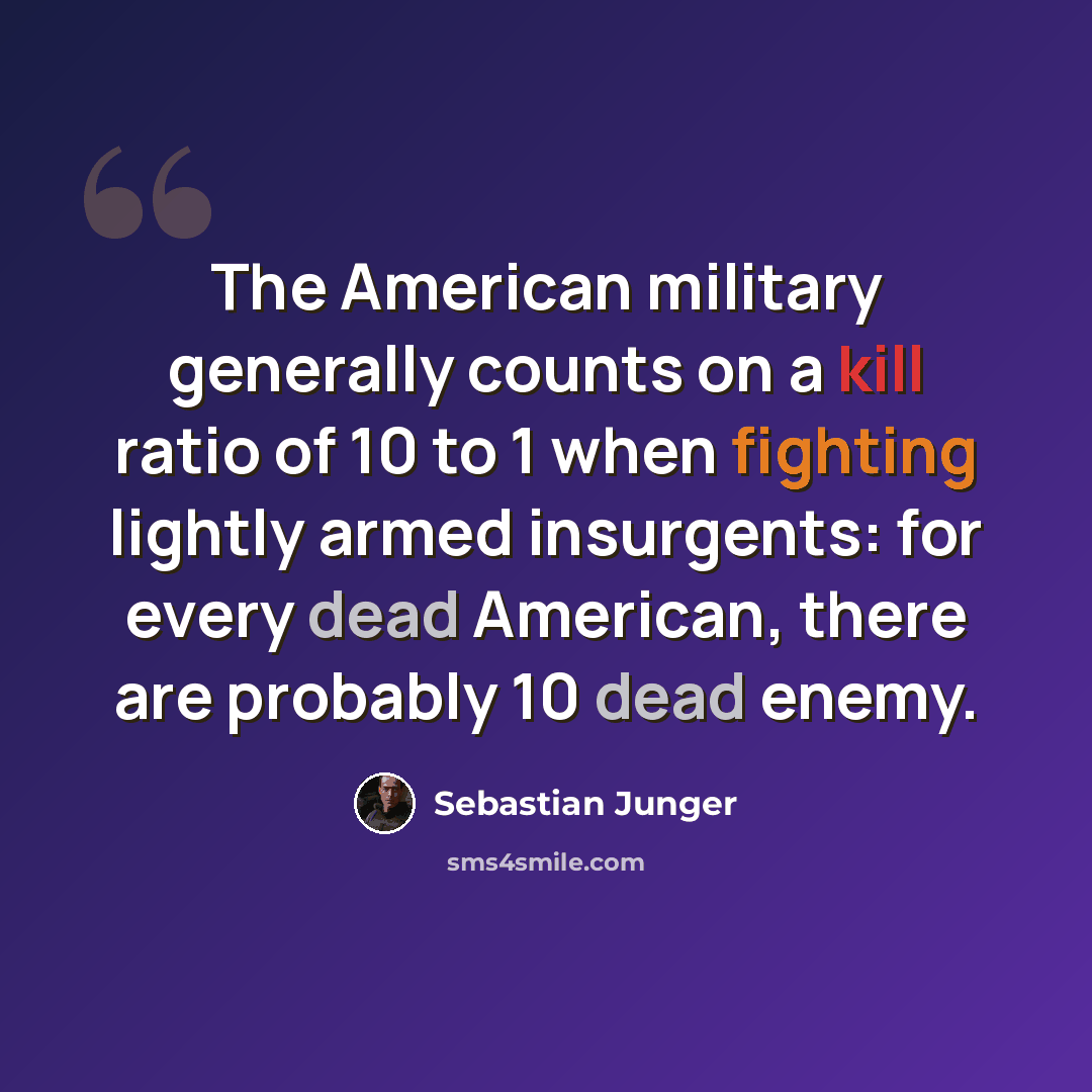“The American military generally counts on a kill ratio of 10 to 1 when fighting lightly armed insurgents: for every dead American, there are probably 10 dead enemy.” quote by Sebastian Junger