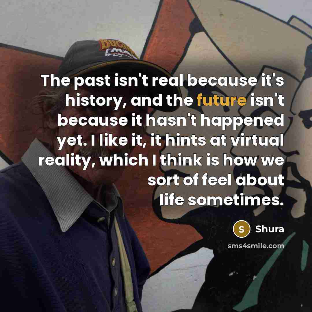 “The past isn't real because it's history, and the future isn't because it hasn't happened yet. I like it, it hints at virtual reality, which I think is how we sort of feel about life sometimes.” quote by Shura