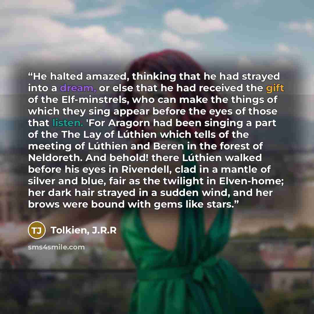 “He halted amazed, thinking that he had strayed into a dream, or else that he had received the gift of the Elf-minstrels, who can make the things of which they sing appear before the eyes of those that listen. 'For Aragorn had been singing a part of the The Lay of Lúthien which tells of the meeting…” quote by Tolkien, J.R.R