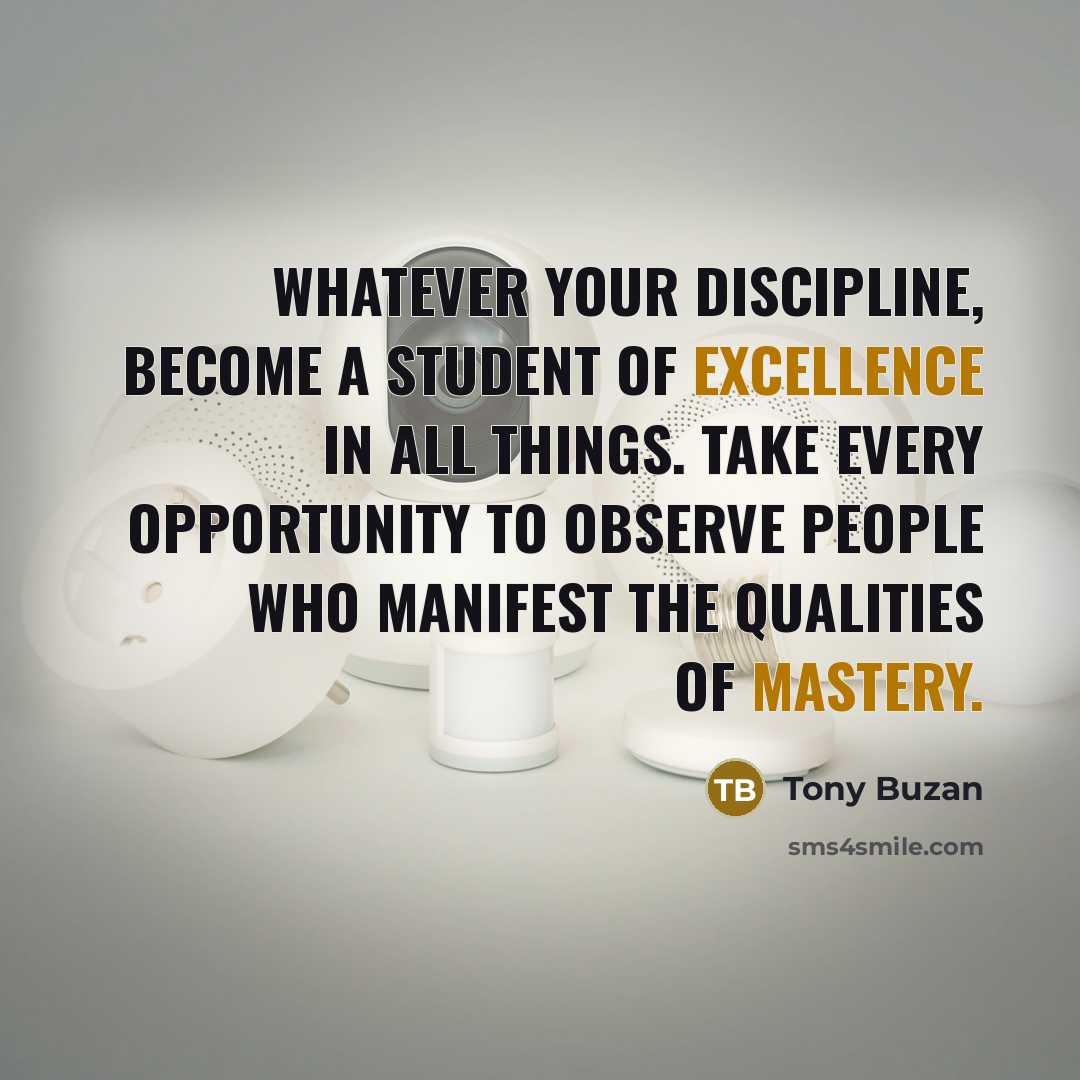 “Whatever your discipline, become a student of excellence in all things. Take every opportunity to observe people who manifest the qualities of mastery.” quote by Tony Buzan