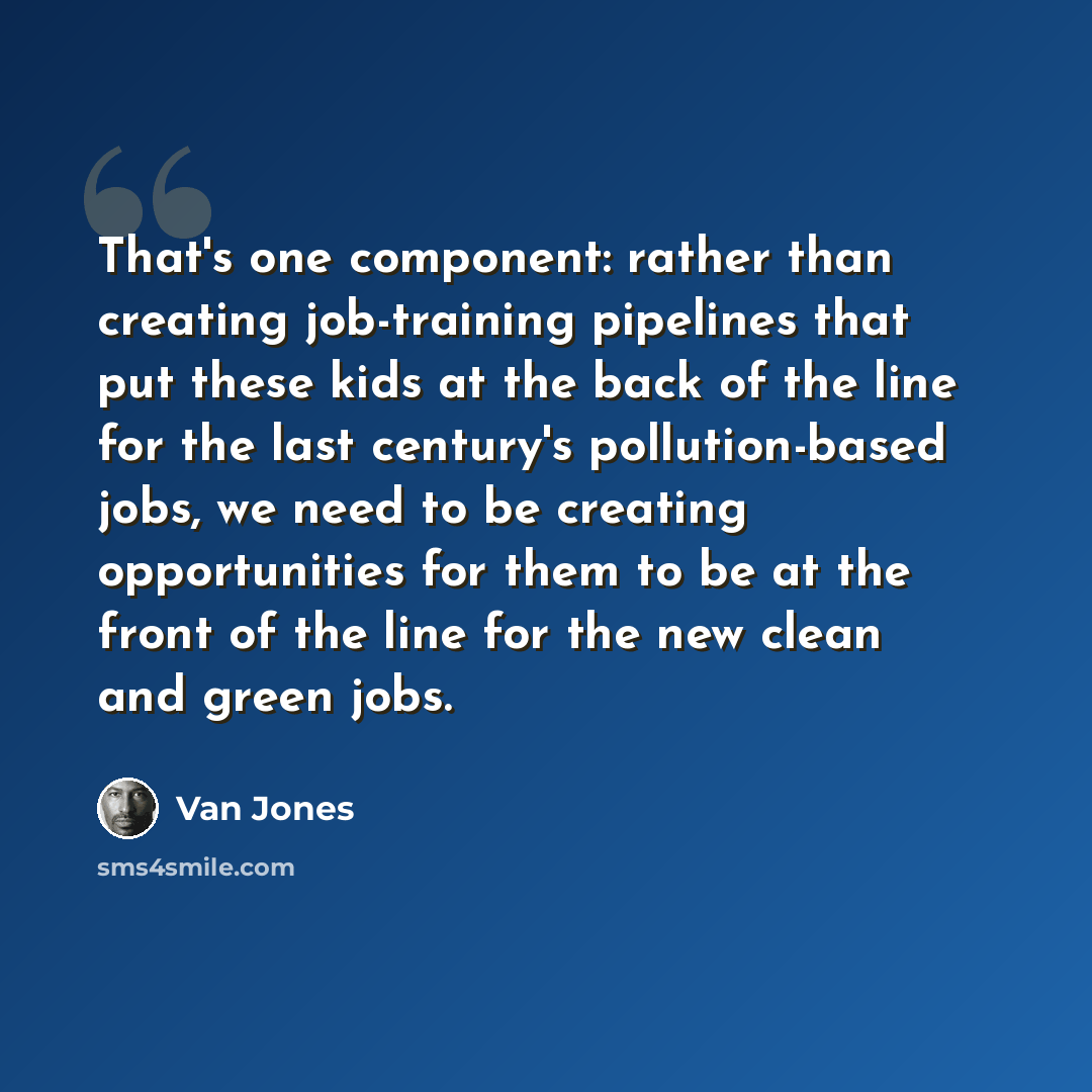 “That's one component: rather than creating job-training pipelines that put these kids at the back of the line for the last century's pollution-based jobs, we need to be creating opportunities for them to be at the front of the line for the new clean and green jobs.” quote by Van Jones
