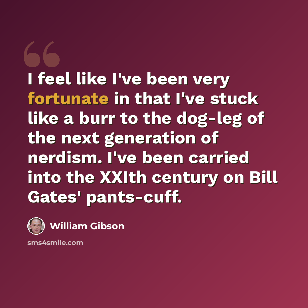 “I feel like I've been very fortunate in that I've stuck like a burr to the dog-leg of the next generation of nerdism. I've been carried into the XXIth century on Bill Gates' pants-cuff.” quote by William Gibson