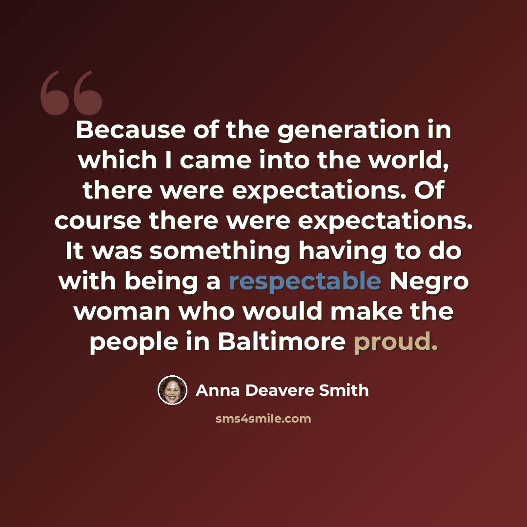 “Because of the generation in which I came into the world, there were expectations. Of course there were expectations. It was something having to do with being a respectable Negro woman who would make the people in Baltimore proud.” quote by Anna Deavere Smith