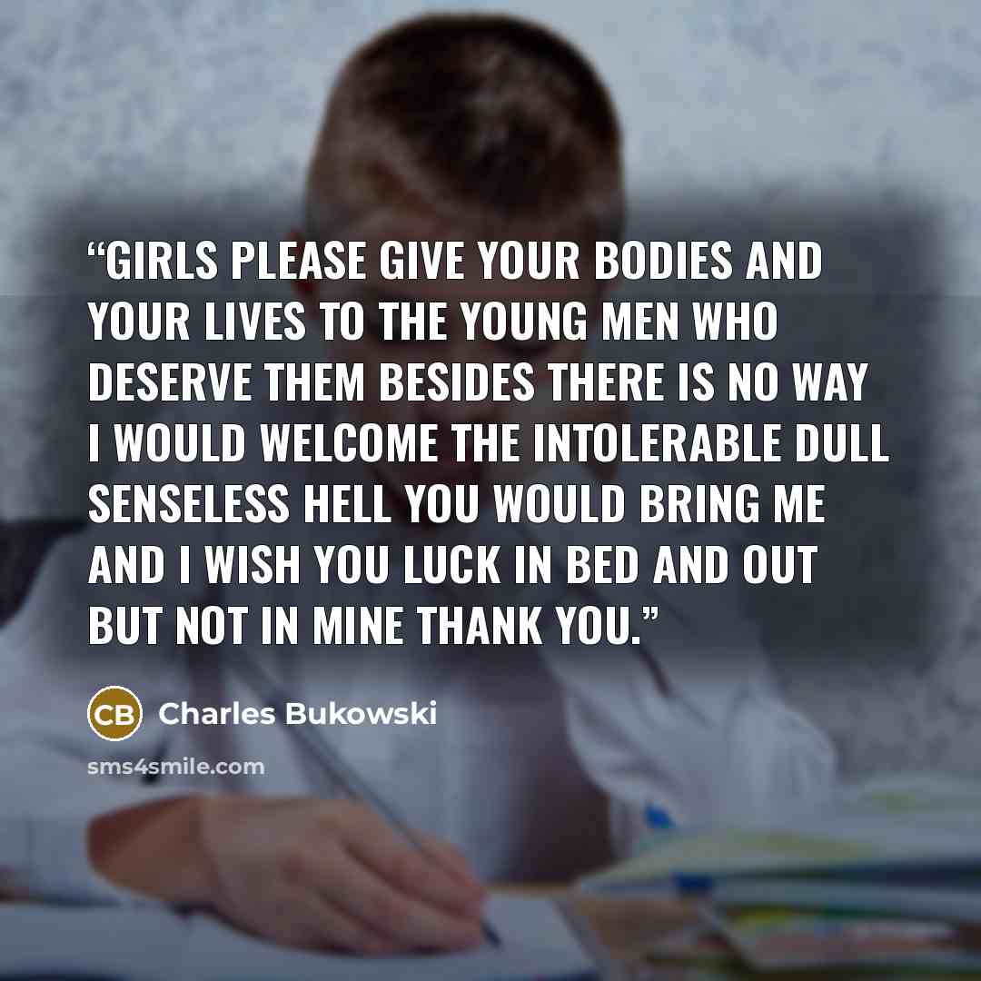 “girls please give your bodies and your lives to the young men who deserve them besides there is no way I would welcome the intolerable dull senseless hell you would bring me and I wish you luck in bed and out but not in mine thank you.” quote by Charles Bukowski
