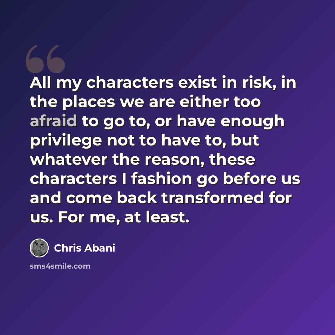 “All my characters exist in risk, in the places we are either too afraid to go to, or have enough privilege not to have to, but whatever the reason, these characters I fashion go before us and come back transformed for us. For me, at least.” quote by Chris Abani