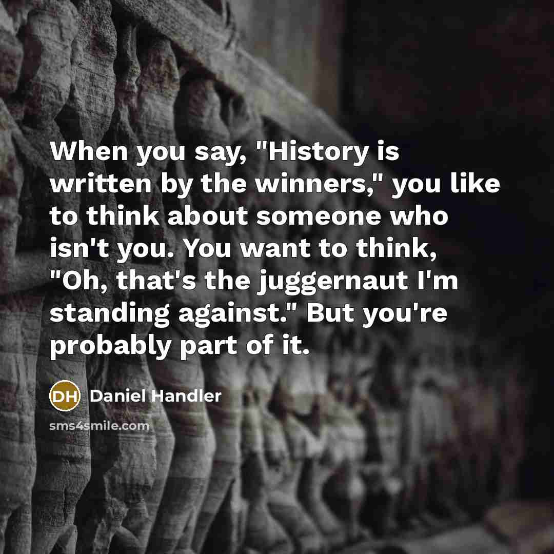 “When you say, "History is written by the winners," you like to think about someone who isn't you. You want to think, "Oh, that's the juggernaut I'm standing against." But you're probably part of it.” quote by Daniel Handler