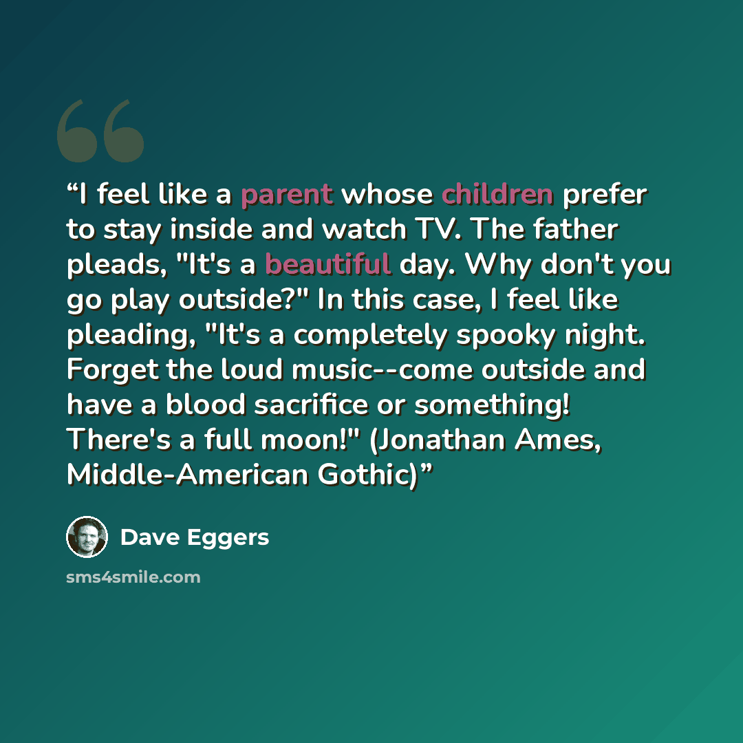 “I feel like a parent whose children prefer to stay inside and watch TV. The father pleads, "It's a beautiful day. Why don't you go play outside?" In this case, I feel like pleading, "It's a completely spooky night. Forget the loud music--come outside and have a blood sacrifice or something!…” quote by Dave Eggers