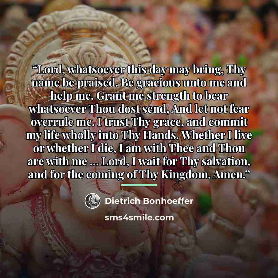 “Lord, whatsoever this day may bring, Thy name be praised. Be gracious unto me and help me. Grant me strength to bear whatsoever Thou dost send, And let not fear overrule me. I trust Thy grace, and commit my life wholly into Thy Hands. Whether I live or whether I die, I am with Thee and Thou are…” quote by Dietrich Bonhoeffer