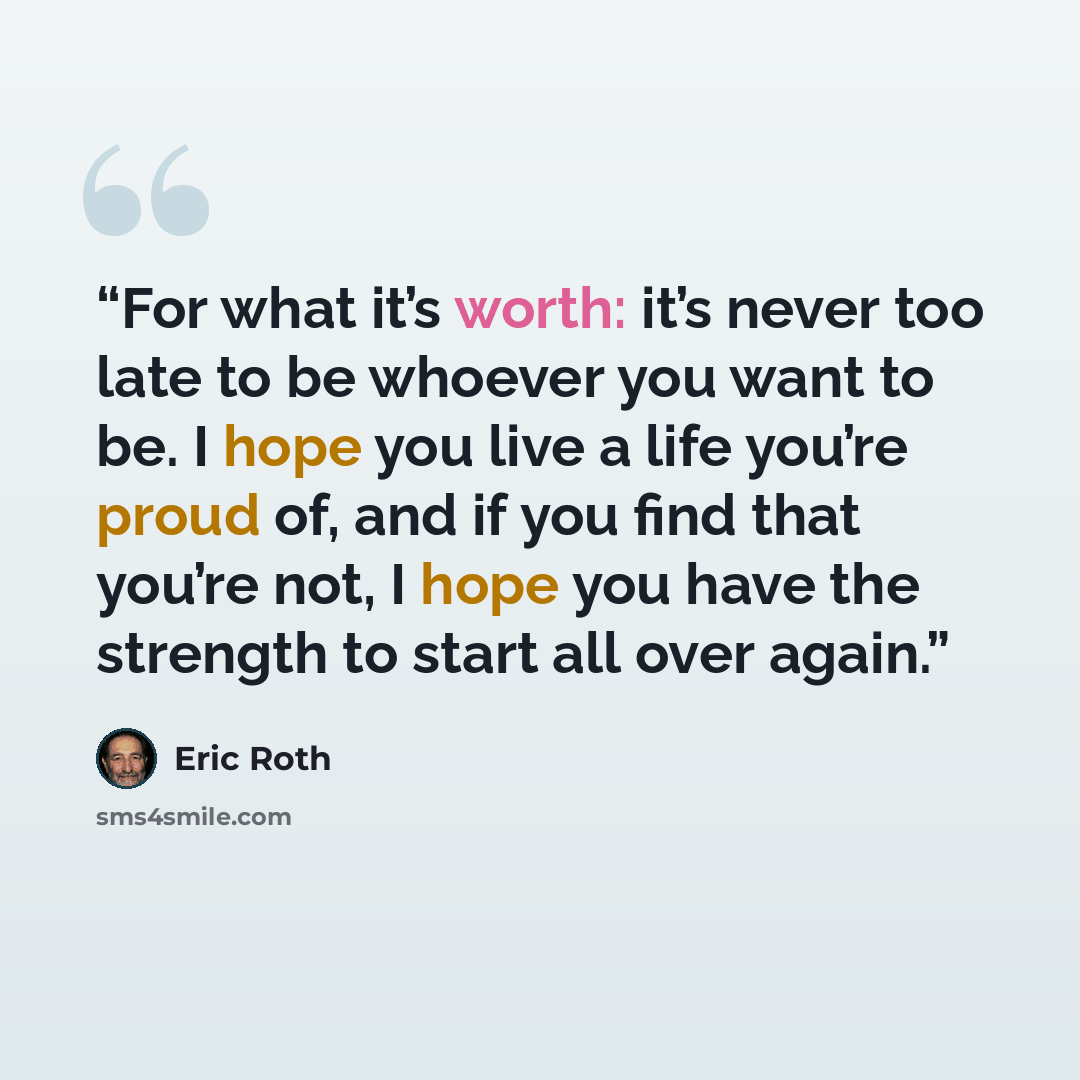 “For what it’s worth: it’s never too late to be whoever you want to be. I hope you live a life you’re proud of, and if you find that you’re not, I hope you have the strength to start all over again.” quote by Eric Roth