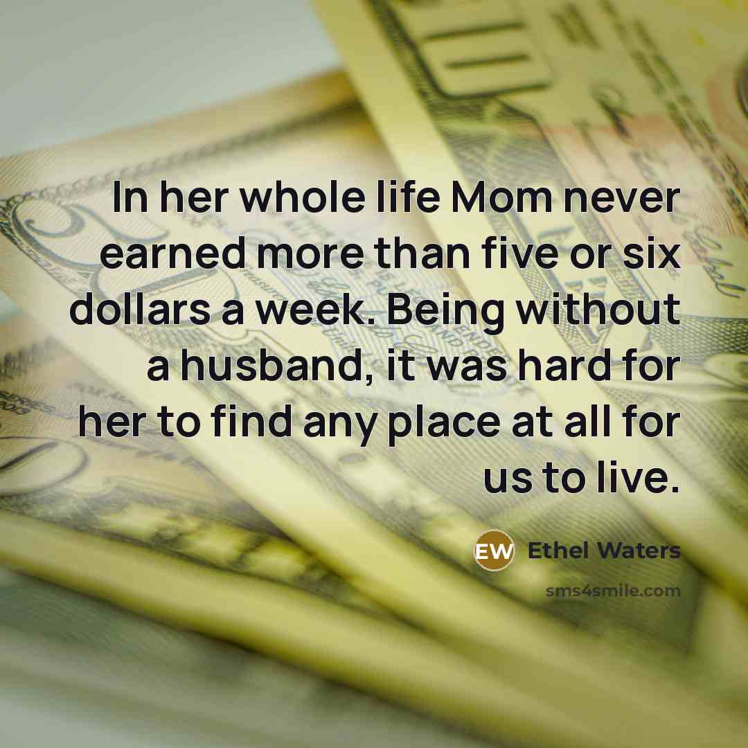 “In her whole life Mom never earned more than five or six dollars a week. Being without a husband, it was hard for her to find any place at all for us to live.” quote by Ethel Waters