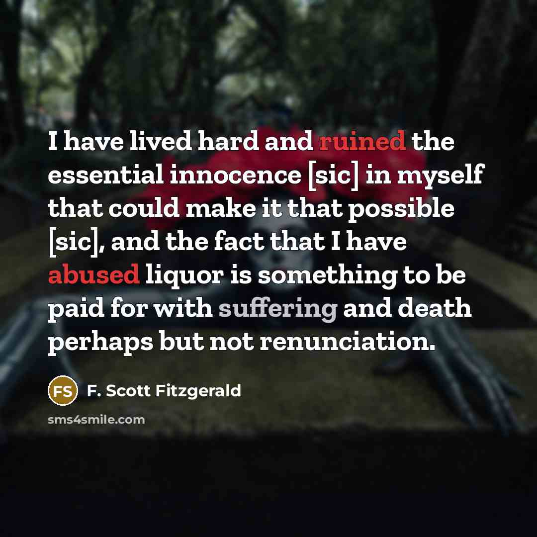 “I have lived hard and ruined the essential innocence [sic] in myself that could make it that possible [sic], and the fact that I have abused liquor is something to be paid for with suffering and death perhaps but not renunciation.” quote by F. Scott Fitzgerald